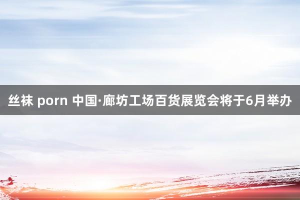 丝袜 porn 中国·廊坊工场百货展览会将于6月举办