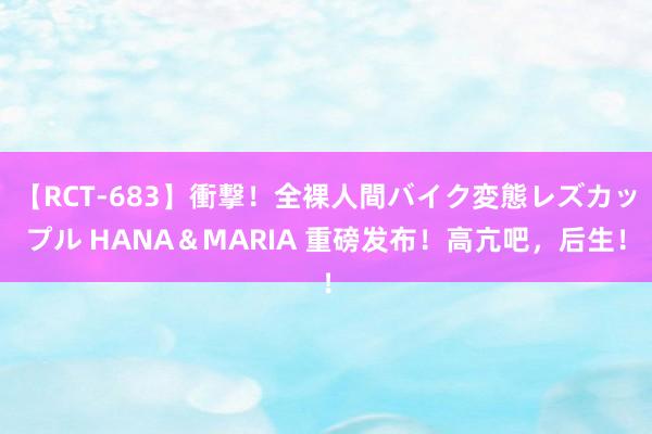 【RCT-683】衝撃！全裸人間バイク変態レズカップル HANA＆MARIA 重磅发布！高亢吧，后生！