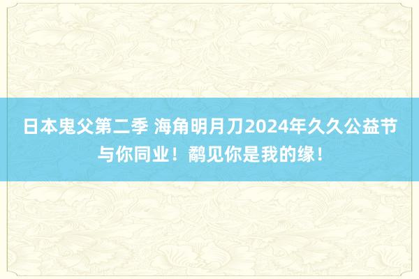 日本鬼父第二季 海角明月刀2024年久久公益节与你同业！鹬见你是我的缘！