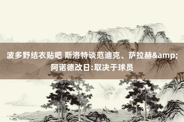 波多野结衣贴吧 斯洛特谈范迪克、萨拉赫&阿诺德改日:取决于球员