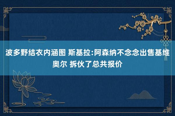 波多野结衣内涵图 斯基拉:阿森纳不念念出售基维奥尔 拆伙了总共报价