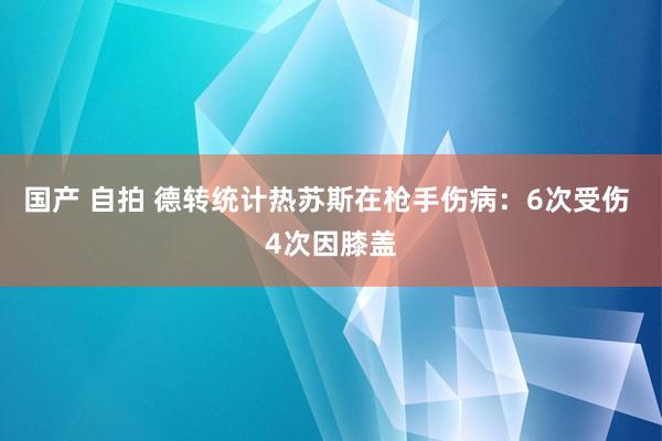 国产 自拍 德转统计热苏斯在枪手伤病：6次受伤 4次因膝盖