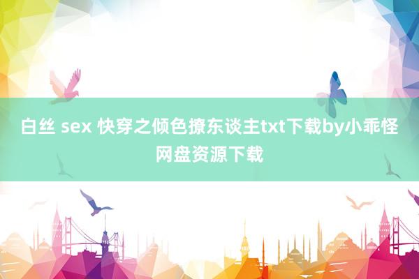 白丝 sex 快穿之倾色撩东谈主txt下载by小乖怪网盘资源下载