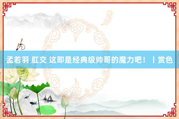 孟若羽 肛交 这即是经典级帅哥的魔力吧！丨赏色