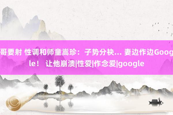 哥要射 性调和师童嵩珍：子势分袂... 妻边作边Google！ 让他崩溃|性爱|作念爱|google