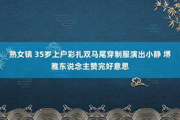 熟女镇 35岁上户彩扎双马尾穿制服演出小静 堺雅东说念主赞完好意思